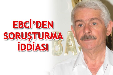 EBCİ’DEN SORUŞTURMA İDDİASI