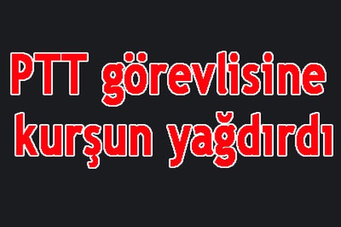 PTT görevlisine kurşun yağdırdı