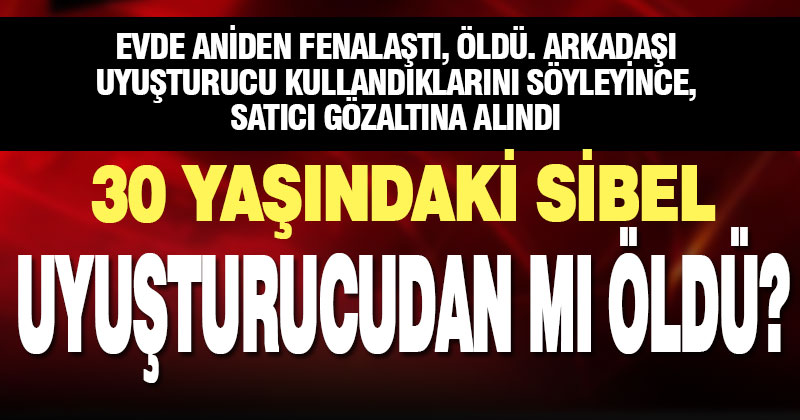 30 yaşındaki Sibel uyuşturucu komasından mı öldü?