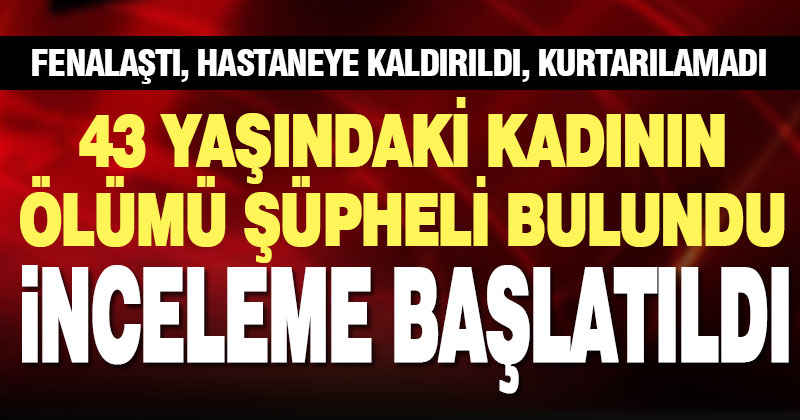 Hayatını kaybeden kadının ölümü şüpheli bulundu, inceleme başlatıldı