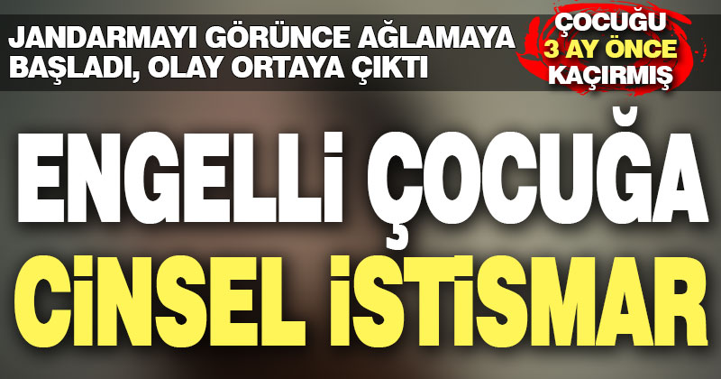 Engelli çocuk jandarmayı görünce ağlamaya başladı, cinsel istismar ortaya çıktı