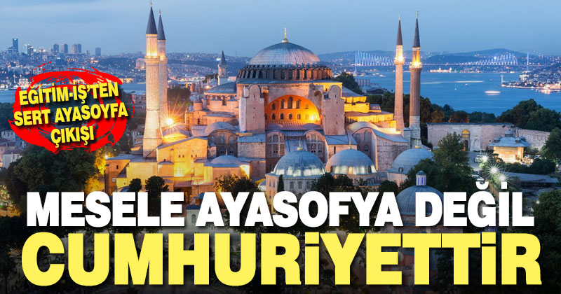 Eğitim-İş’ten sert Ayasofya çıkışı: Mesele Ayasofya değil, cumhuriyettir
