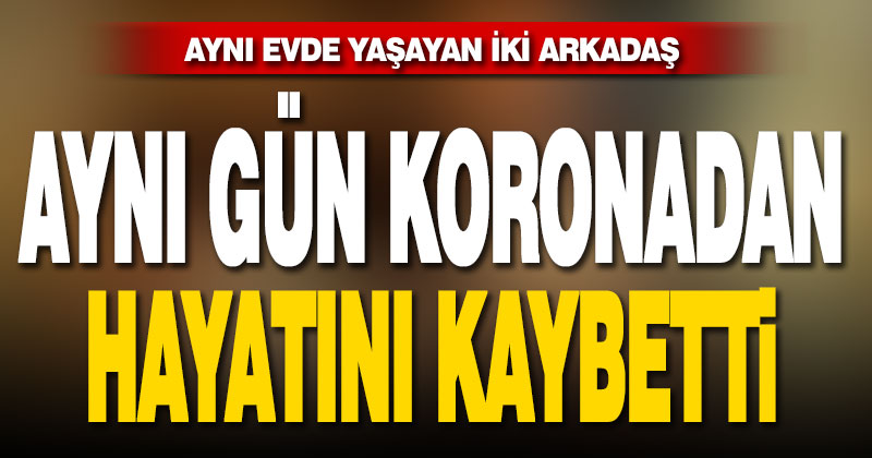 Aynı evde yaşayan iki arkadaş aynı gün koronadan öldü