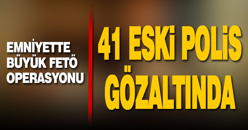 Emniyette büyük FETÖ operasyonu: 41 eski polis gözaltında