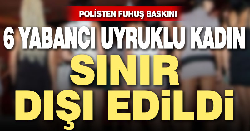 Polisten fuhuş operasyonu. Yabancı uyruklu 6 kadın sınır dışı edildi