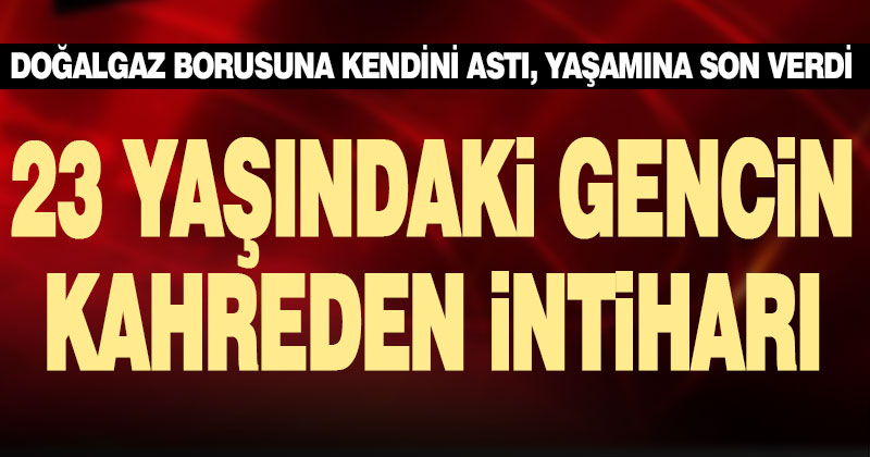 23 yaşındaki genç kendini doğalgaz borusuna asıp intihar etti