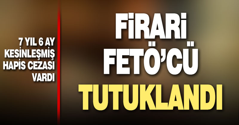 7 yıl 6 ay kesinleşmiş hapis cezası bulunan FETÖ firarisi tutuklandı