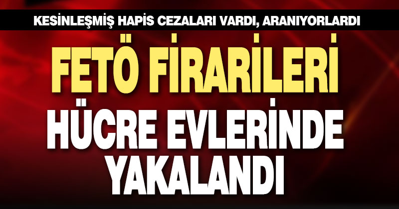 Firari FETÖ’cüler hücre evlerinde yakalandı