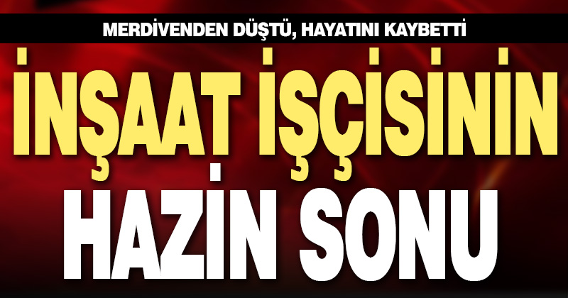Merdivenden düşen inşaat işçisi yaşamını yitirdi