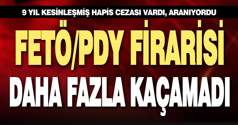 9 yıl kesinleşmiş hapis cezası olan FETÖ firarisi yakalandı