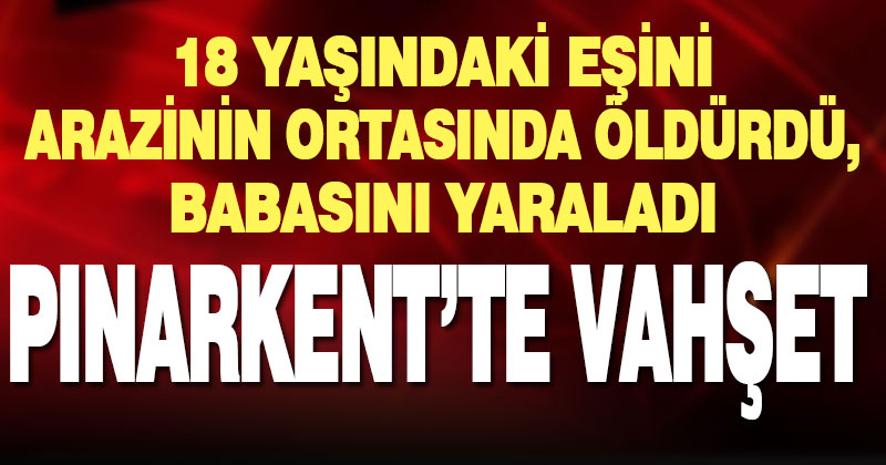 Pınarkent’te babasını yaralayan genç, eşini arazinin ortasına sürükleyip öldürdü