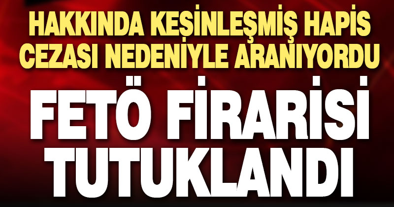 Kesinleşmiş hapis cezası nedeniyle aranan FETÖ firarisi tutuklandı