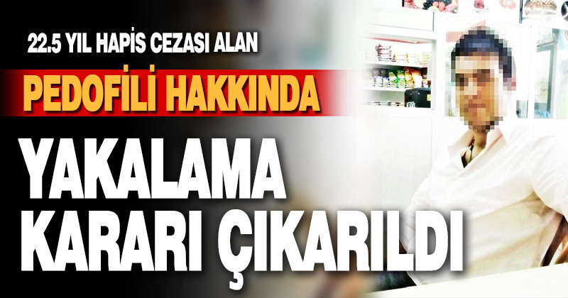 22.5 yıl hapis cezası alan pedofili hakkında yakalama kararı çıkarıldı