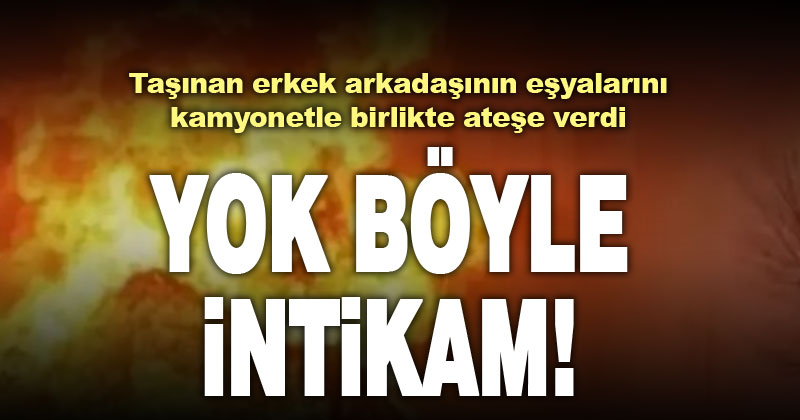 Erkek arkadaşının taşınacağını öğrenen genç kız,  eşya yüklü kamyonu ateşe verdi