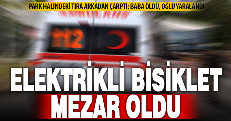 Oğluyla birlikte tıra çarpan elektrik bisiklet sürücüsü hayatını kaybetti